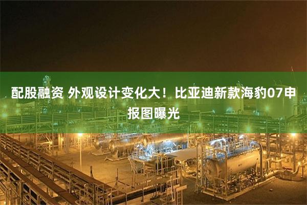 配股融资 外观设计变化大！比亚迪新款海豹07申报图曝光