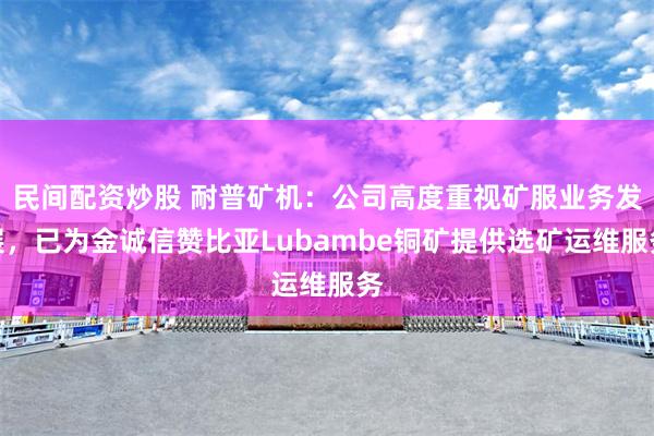 民间配资炒股 耐普矿机：公司高度重视矿服业务发展，已为金诚信赞比亚Lubambe铜矿提供选矿运维服务