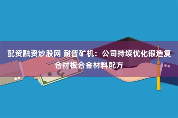 配资融资炒股网 耐普矿机：公司持续优化锻造复合衬板合金材料配方