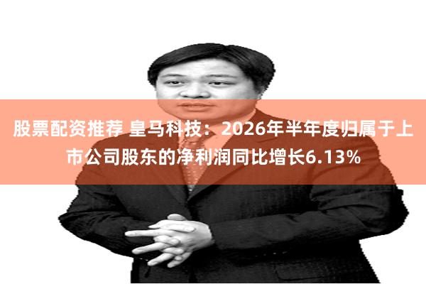 股票配资推荐 皇马科技：2026年半年度归属于上市公司股东的净利润同比增长6.13%