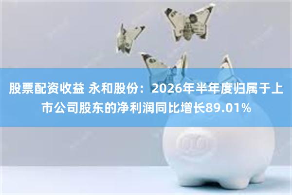 股票配资收益 永和股份：2026年半年度归属于上市公司股东的净利润同比增长89.01%
