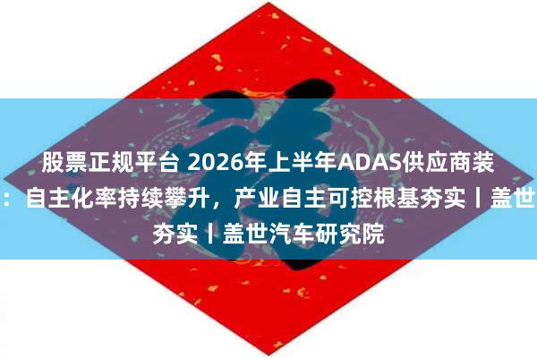 股票正规平台 2026年上半年ADAS供应商装机量排行榜：自主化率持续攀升，产业自主可控根基夯实丨盖世汽车研究院