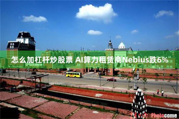 怎么加杠杆炒股票 AI算力租赁商Nebius跌6%