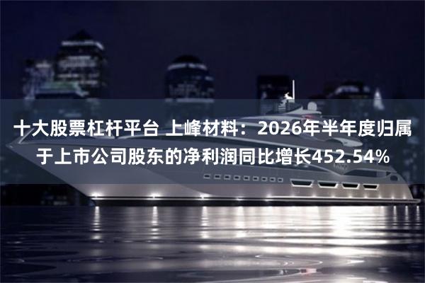十大股票杠杆平台 上峰材料：2026年半年度归属于上市公司股东的净利润同比增长452.54%