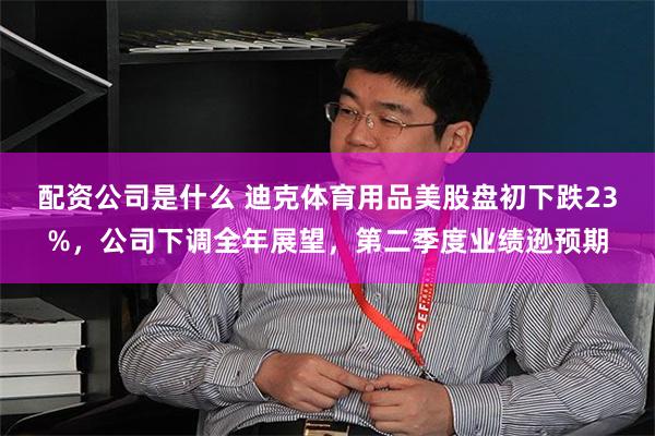 配资公司是什么 迪克体育用品美股盘初下跌23%，公司下调全年展望，第二季度业绩逊预期