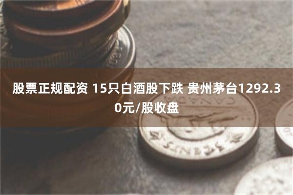 股票正规配资 15只白酒股下跌 贵州茅台1292.30元/股收盘