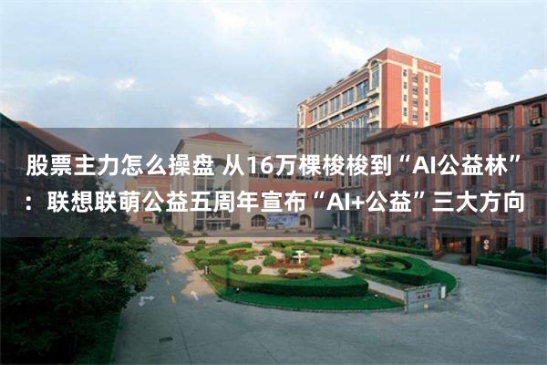 股票主力怎么操盘 从16万棵梭梭到“AI公益林”：联想联萌公益五周年宣布“AI+公益”三大方向