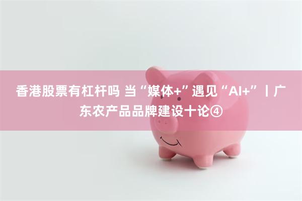 香港股票有杠杆吗 当“媒体+”遇见“AI+”丨广东农产品品牌建设十论④