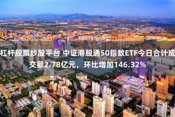 杠杆股票炒股平台 中证港股通50指数ETF今日合计成交额2.78亿元，环比增加146.32%