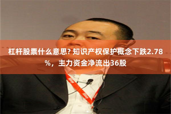 杠杆股票什么意思? 知识产权保护概念下跌2.78%，主力资金净流出36股