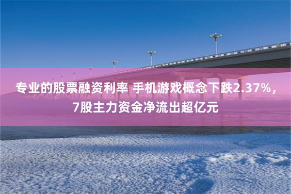 专业的股票融资利率 手机游戏概念下跌2.37%，7股主力资金净流出超亿元