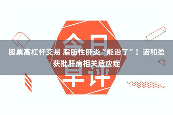 股票高杠杆交易 脂肪性肝炎“能治了”！诺和盈获批肝病相关适应症