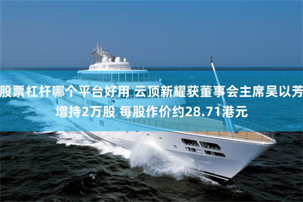 股票杠杆哪个平台好用 云顶新耀获董事会主席吴以芳增持2万股 每股作价约28.71港元