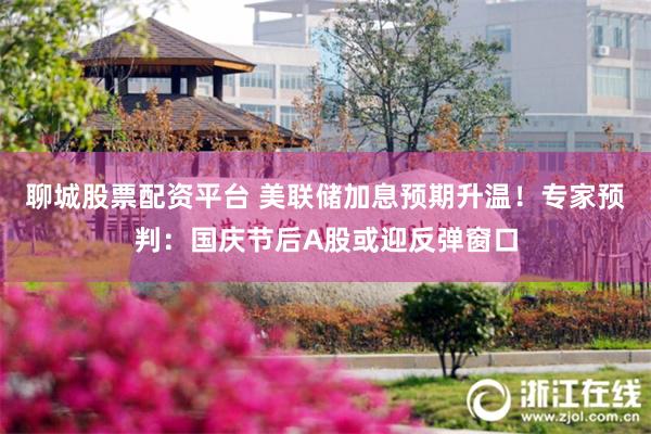 聊城股票配资平台 美联储加息预期升温！专家预判：国庆节后A股或迎反弹窗口