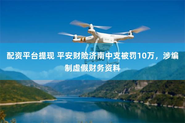 配资平台提现 平安财险济南中支被罚10万，涉编制虚假财务资料