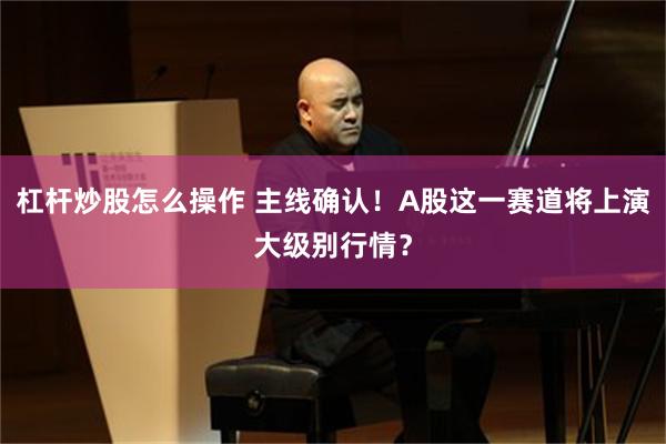 杠杆炒股怎么操作 主线确认！A股这一赛道将上演大级别行情？