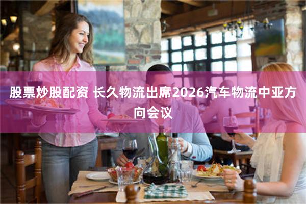 股票炒股配资 长久物流出席2026汽车物流中亚方向会议