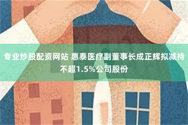 专业炒股配资网站 惠泰医疗副董事长成正辉拟减持不超1.5%公司股份