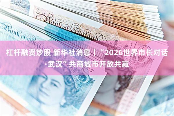 杠杆融资炒股 新华社消息｜“2026世界市长对话·武汉”共商城市开放共赢