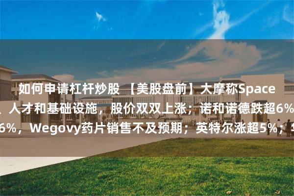 如何申请杠杆炒股 【美股盘前】大摩称SpaceX与特斯拉正共享技术、人才和基础设施,股价双双上涨;诺和诺德跌超6%,Wegovy药片销售不及预期;英特尔涨超5%;华纳兄弟探索涨超7%