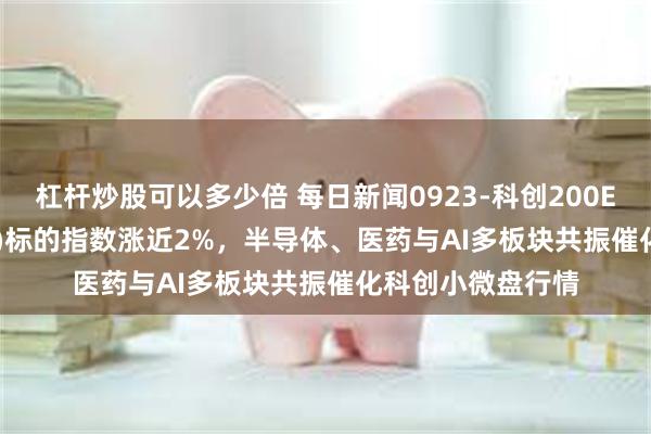 杠杆炒股可以多少倍 每日新闻0923-科创200ETF鹏华(588240)标的指数涨近2%，半导体、医药与AI多板块共振催化科创小微盘行情