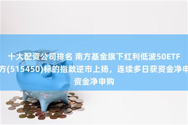 十大配资公司排名 南方基金旗下红利低波50ETF南方(515450)标的指数逆市上扬，连续多日获资金净申购