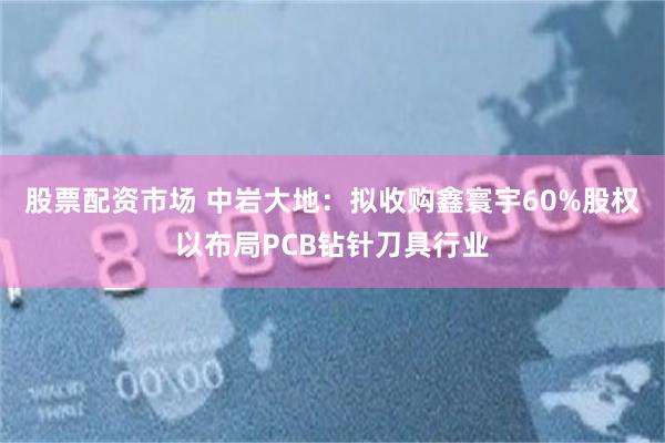 股票配资市场 中岩大地：拟收购鑫寰宇60%股权以布局PCB钻针刀具行业