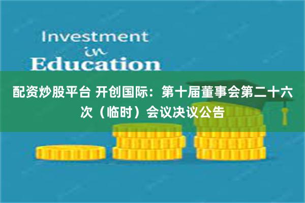 配资炒股平台 开创国际：第十届董事会第二十六次（临时）会议决议公告