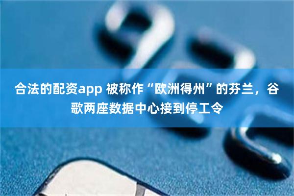 合法的配资app 被称作“欧洲得州”的芬兰,谷歌两座数据中心接到停工令