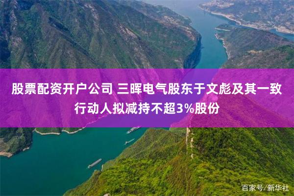 股票配资开户公司 三晖电气股东于文彪及其一致行动人拟减持不超3%股份