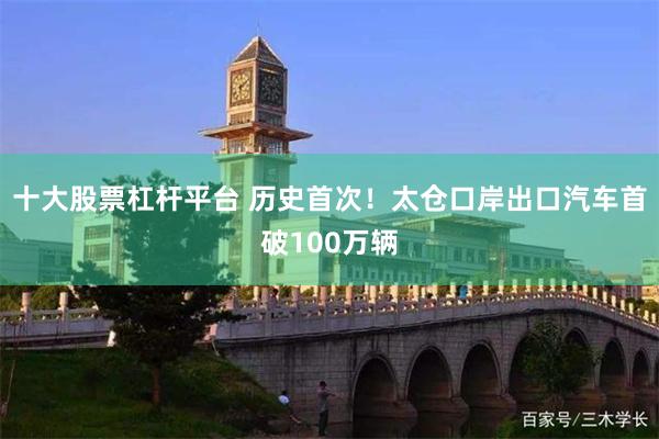 十大股票杠杆平台 历史首次！太仓口岸出口汽车首破100万辆