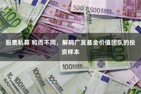 股票私募 和而不同，解码广发基金价值团队的投资样本