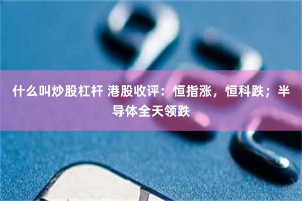 什么叫炒股杠杆 港股收评：恒指涨，恒科跌；半导体全天领跌