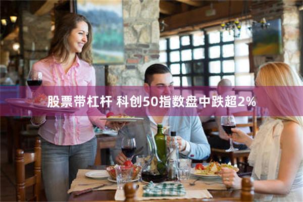 股票带杠杆 科创50指数盘中跌超2%
