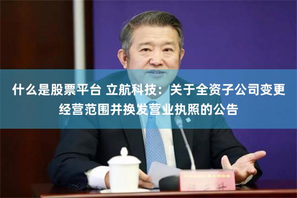 什么是股票平台 立航科技：关于全资子公司变更经营范围并换发营业执照的公告