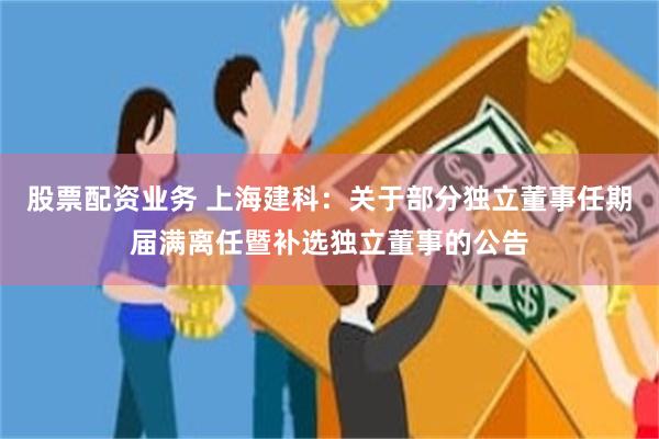 股票配资业务 上海建科：关于部分独立董事任期届满离任暨补选独立董事的公告