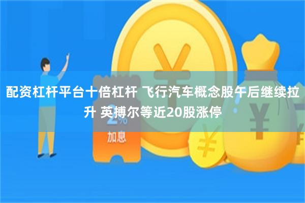 配资杠杆平台十倍杠杆 飞行汽车概念股午后继续拉升 英搏尔等近20股涨停