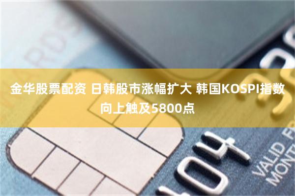 金华股票配资 日韩股市涨幅扩大 韩国KOSPI指数向上触及5800点