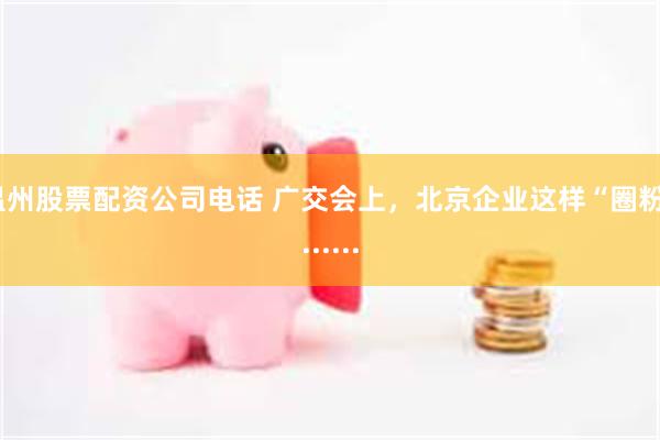 温州股票配资公司电话 广交会上，北京企业这样“圈粉”......