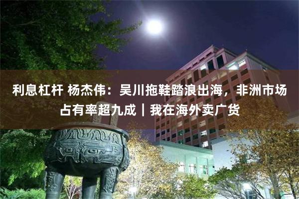 利息杠杆 杨杰伟:吴川拖鞋踏浪出海,非洲市场占有率超九成|我在海外卖广货