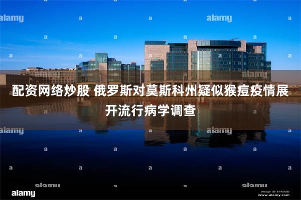 配资网络炒股 俄罗斯对莫斯科州疑似猴痘疫情展开流行病学调查