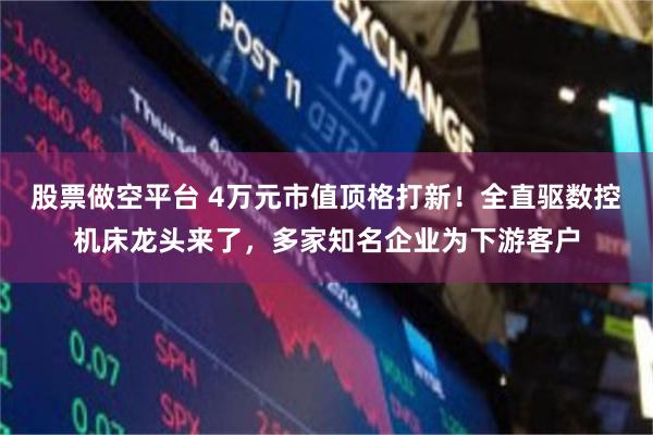 股票做空平台 4万元市值顶格打新！全直驱数控机床龙头来了，多家知名企业为下游客户
