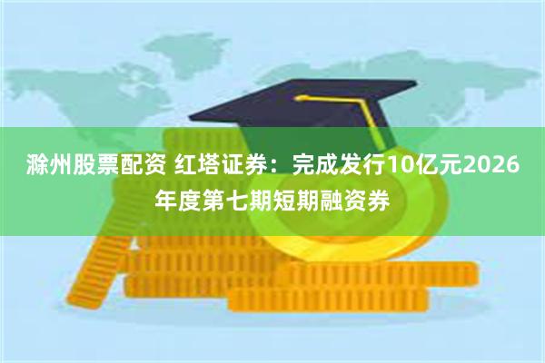 滁州股票配资 红塔证券：完成发行10亿元2026年度第七期短期融资券